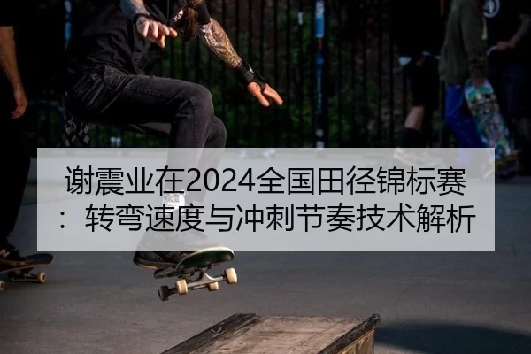 谢震业在2024全国田径锦标赛：转弯速度与冲刺节奏技术解析
